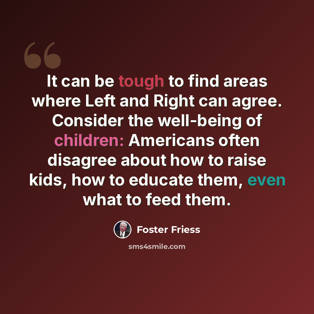 “It can be tough to find areas where Left and Right can agree. Consider the well-being of children: Americans often disagree about how to raise kids, how to educate them, even what to feed them.” quote by Foster Friess