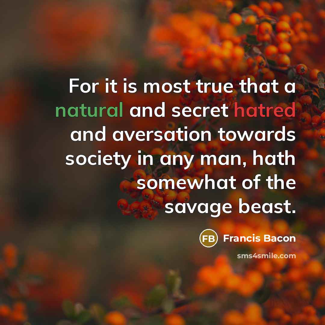 “For it is most true that a natural and secret hatred and aversation towards society in any man, hath somewhat of the savage beast.” quote by Francis Bacon