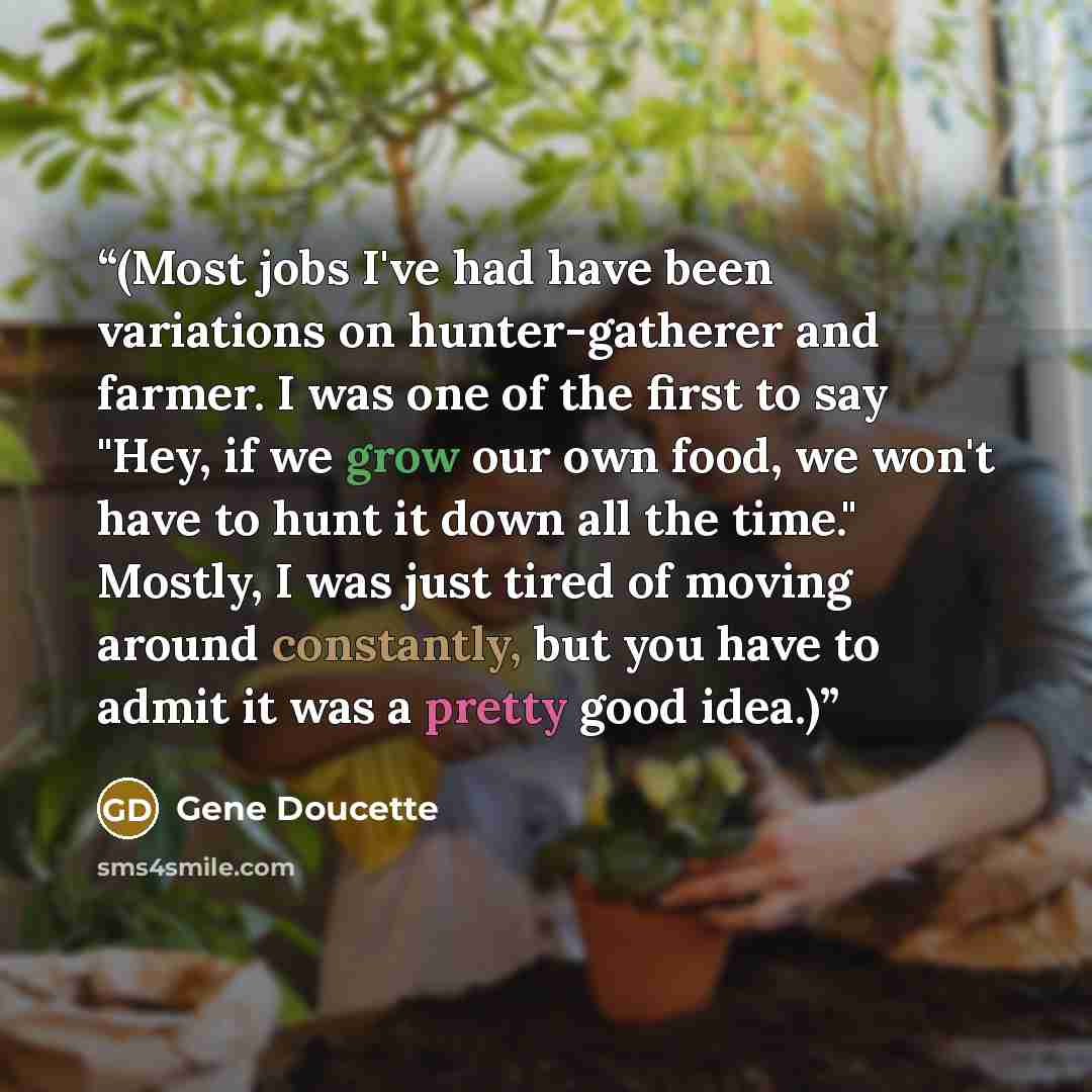 “(Most jobs I've had have been variations on hunter-gatherer and farmer. I was one of the first to say "Hey, if we grow our own food, we won't have to hunt it down all the time." Mostly, I was just tired of moving around constantly, but you have to admit it was a pretty good idea.)” quote by Gene Doucette