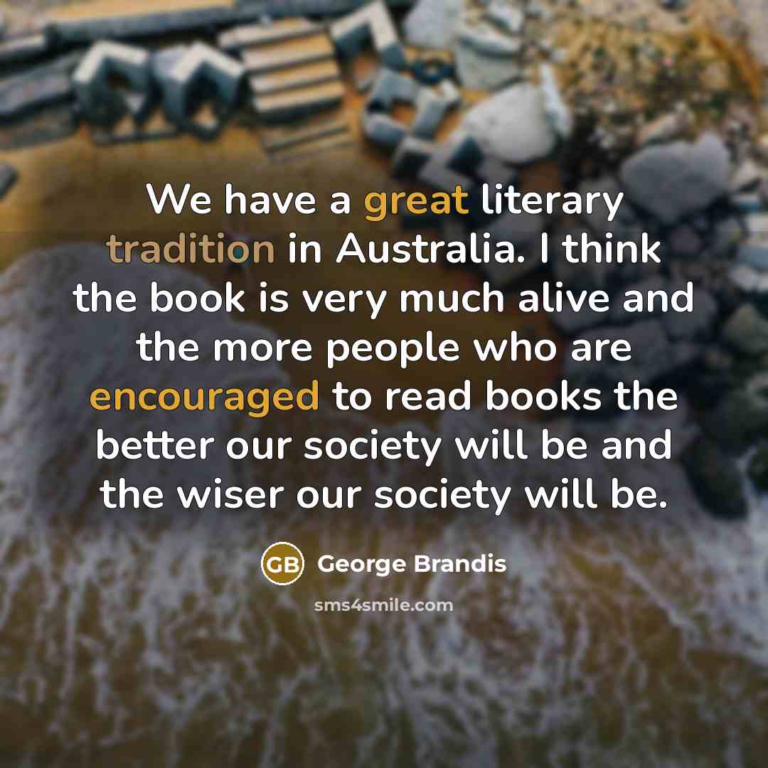 “We have a great literary tradition in Australia. I think the book is very much alive and the more people who are encouraged to read books the better our society will be and the wiser our society will be.” quote by George Brandis