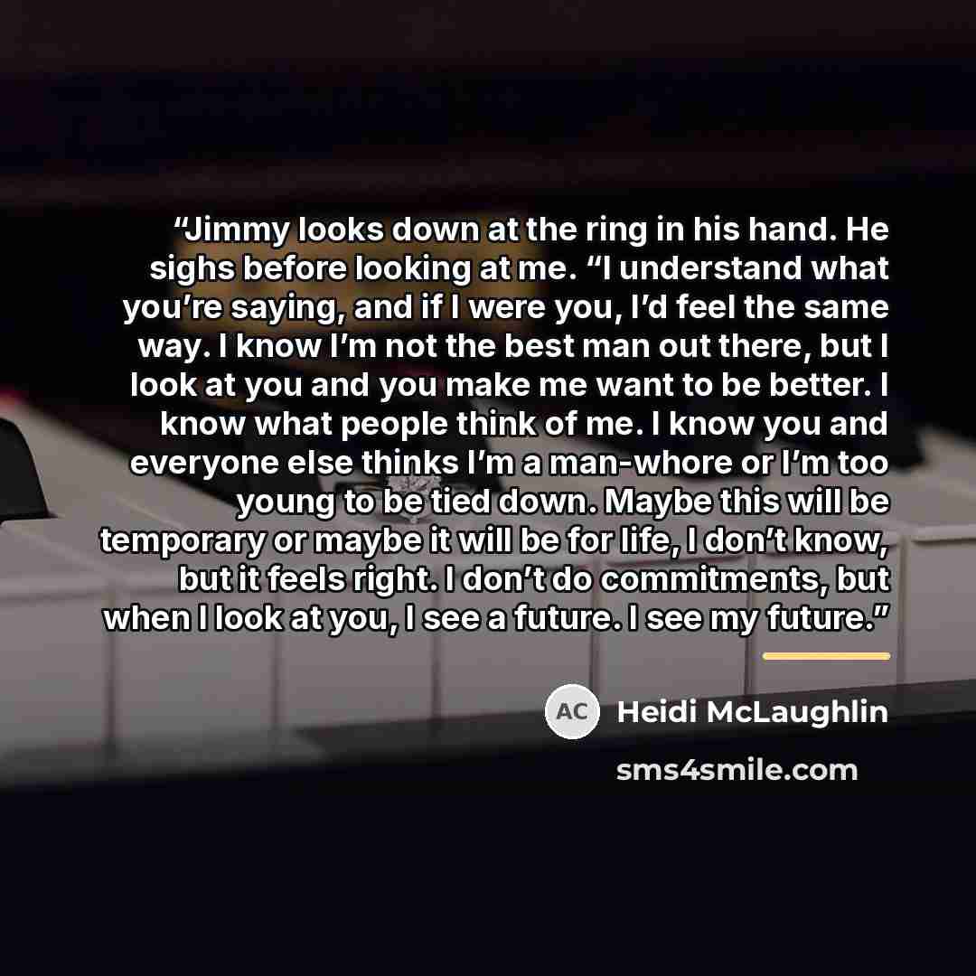 “Jimmy looks down at the ring in his hand. He sighs before looking at me. “I understand what you’re saying, and if I were you, I’d feel the same way. I know I’m not the best man out there, but I look at you and you make me want to be better. I know what people think of me. I know you and everyone…” quote by Heidi McLaughlin