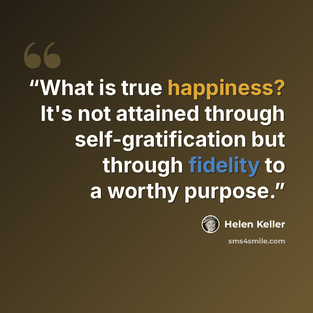“What is true happiness? It's not attained through self-gratification but through fidelity to a worthy purpose.” quote by Helen Keller