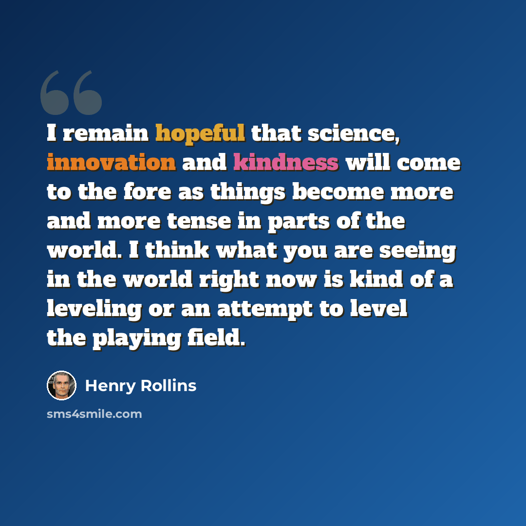 “I remain hopeful that science, innovation and kindness will come to the fore as things become more and more tense in parts of the world. I think what you are seeing in the world right now is kind of a leveling or an attempt to level the playing field.” quote by Henry Rollins