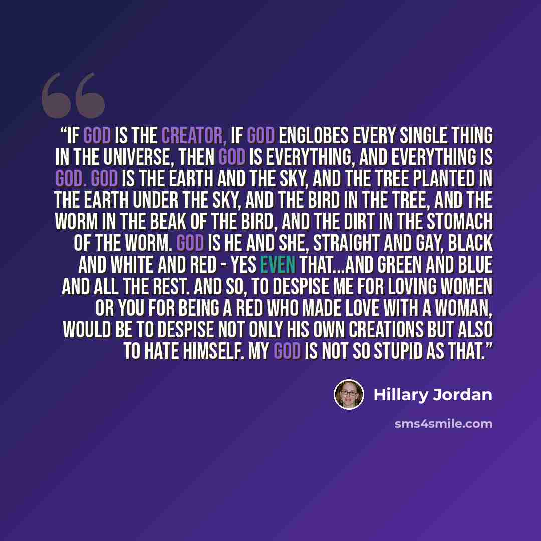 “If God is the Creator, if God englobes every single thing in the universe, then God is everything, and everything is God. God is the earth and the sky, and the tree planted in the earth under the sky, and the bird in the tree, and the worm in the beak of the bird, and the dirt in the stomach of…” quote by Hillary Jordan