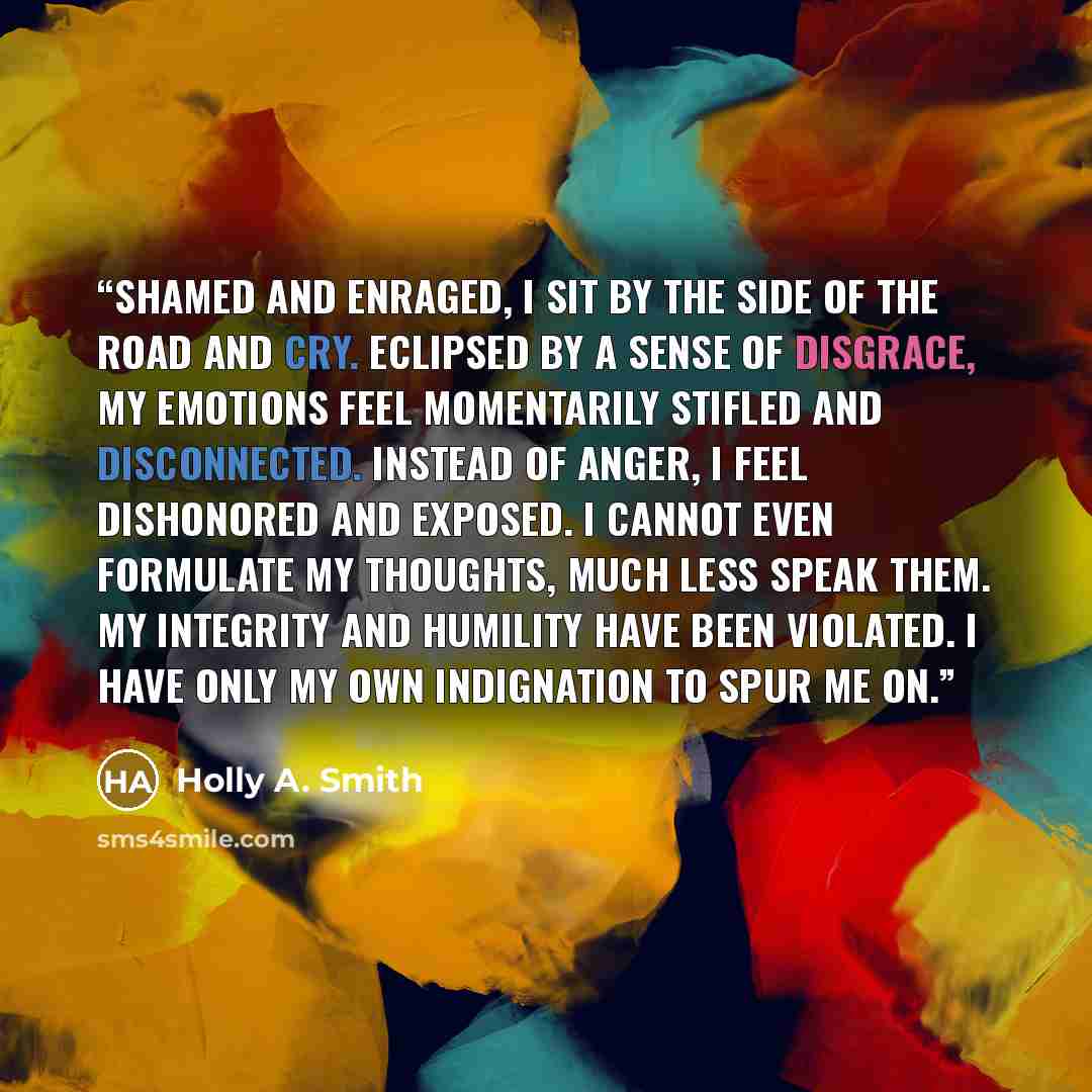 “Shamed and enraged, I sit by the side of the road and cry. Eclipsed by a sense of disgrace, my emotions feel momentarily stifled and disconnected. Instead of anger, I feel dishonored and exposed. I cannot even formulate my thoughts, much less speak them. My integrity and humility have been…” quote by Holly A. Smith