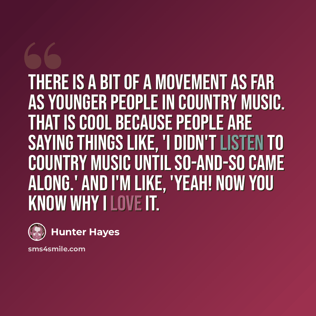 “There is a bit of a movement as far as younger people in country music. That is cool because people are saying things like, 'I didn't listen to country music until so-and-so came along.' And I'm like, 'Yeah! Now you know why I love it.” quote by Hunter Hayes