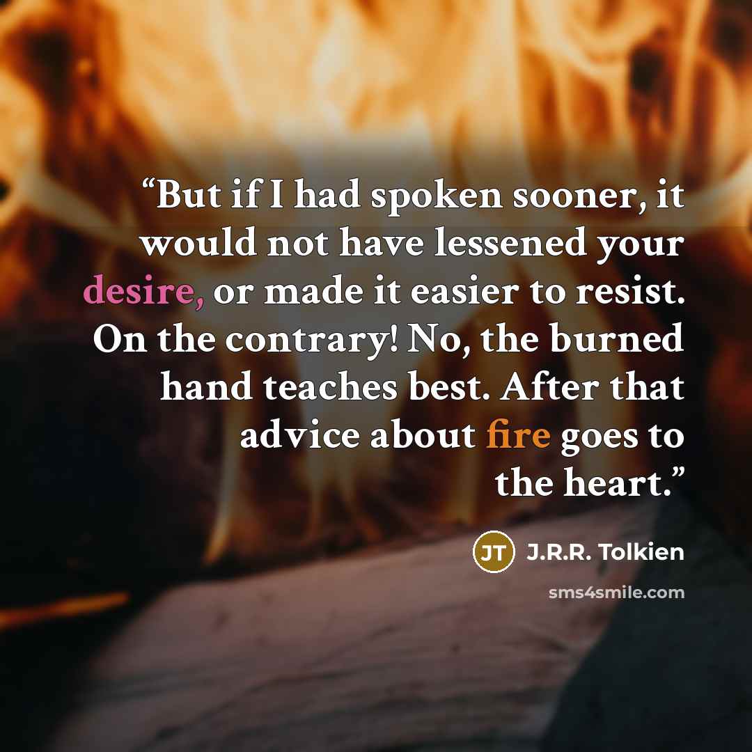 “But if I had spoken sooner, it would not have lessened your desire, or made it easier to resist. On the contrary! No, the burned hand teaches best. After that advice about fire goes to the heart.” quote by J.R.R. Tolkien