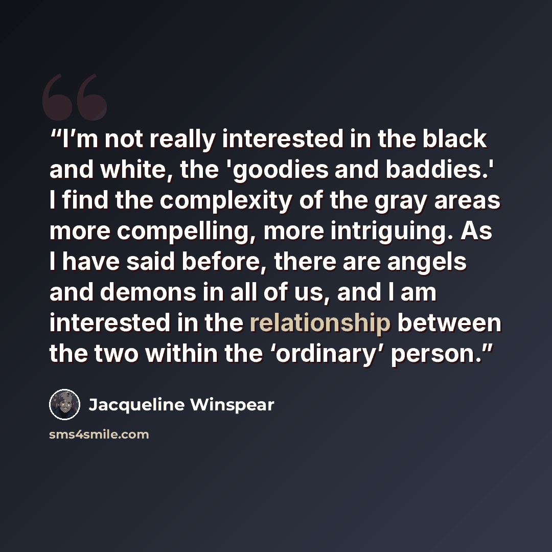 “I’m not really interested in the black and white, the 'goodies and baddies.' I find the complexity of the gray areas more compelling, more intriguing. As I have said before, there are angels and demons in all of us, and I am interested in the relationship between the two within the ‘ordinary’…” quote by Jacqueline Winspear