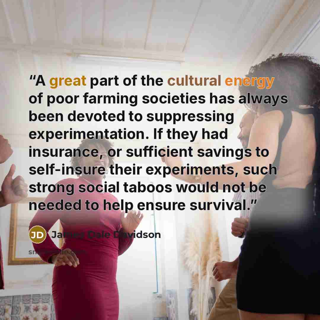 “A great part of the cultural energy of poor farming societies has always been devoted to suppressing experimentation. If they had insurance, or sufficient savings to self-insure their experiments, such strong social taboos would not be needed to help ensure survival.” quote by James Dale Davidson