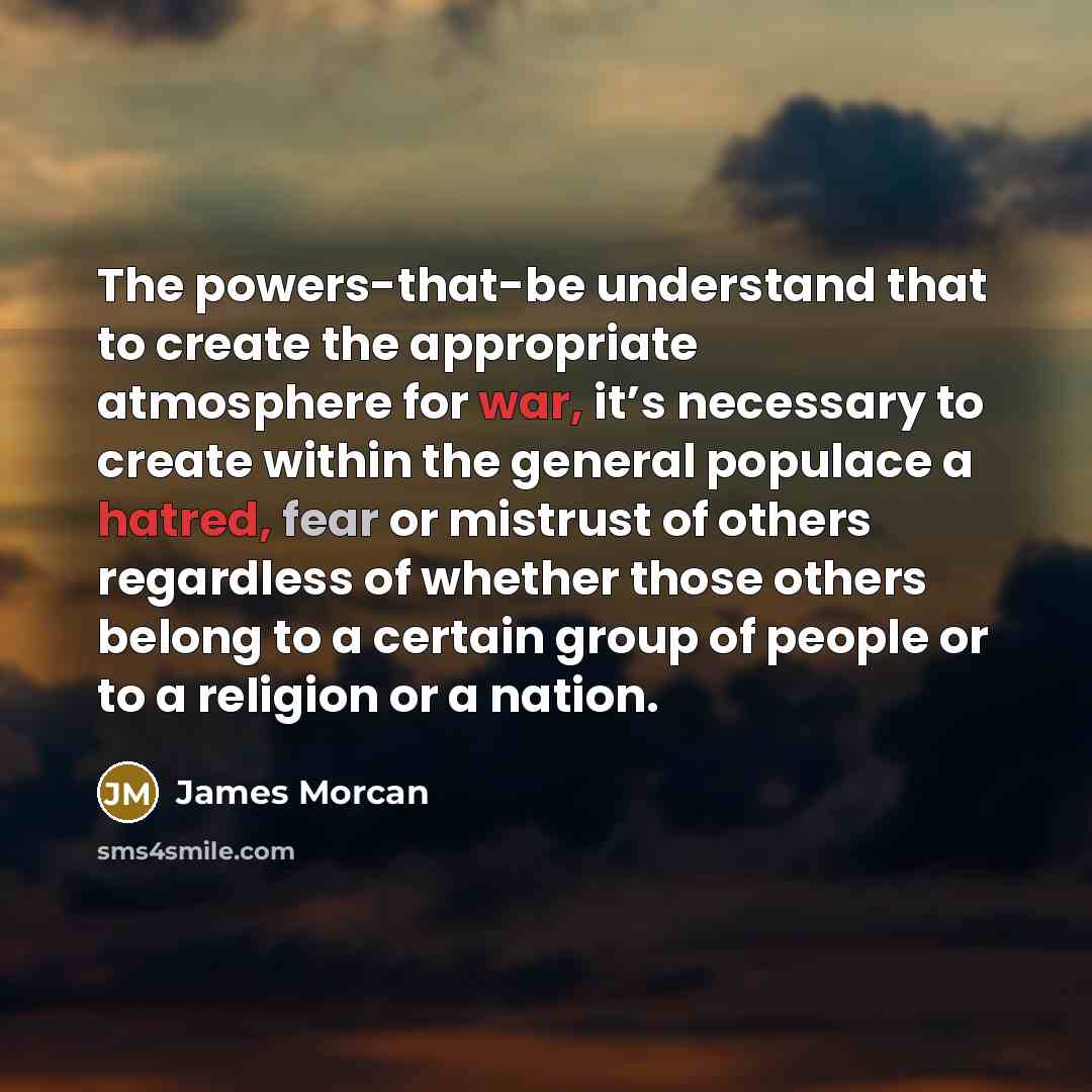 “The powers-that-be understand that to create the appropriate atmosphere for war, it’s necessary to create within the general populace a hatred, fear or mistrust of others regardless of whether those others belong to a certain group of people or to a religion or a nation.” quote by James Morcan