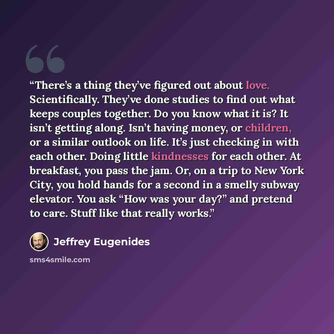 “There’s a thing they’ve figured out about love. Scientifically. They’ve done studies to find out what keeps couples together. Do you know what it is? It isn’t getting along. Isn’t having money, or children, or a similar outlook on life. It’s just checking in with each other. Doing little…” quote by Jeffrey Eugenides