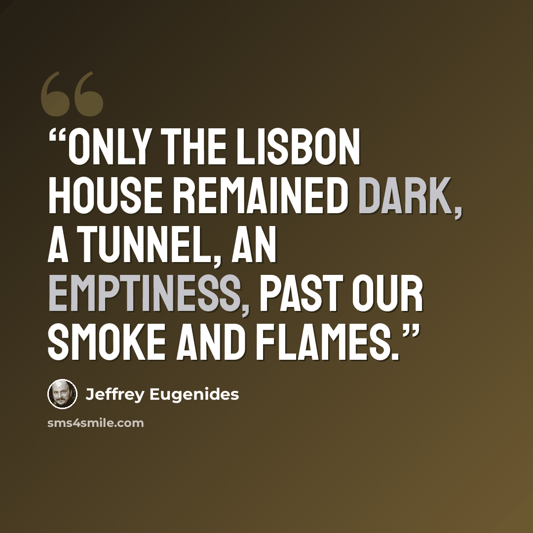 “Only the Lisbon house remained dark, a tunnel, an emptiness, past our smoke and flames.” quote by Jeffrey Eugenides