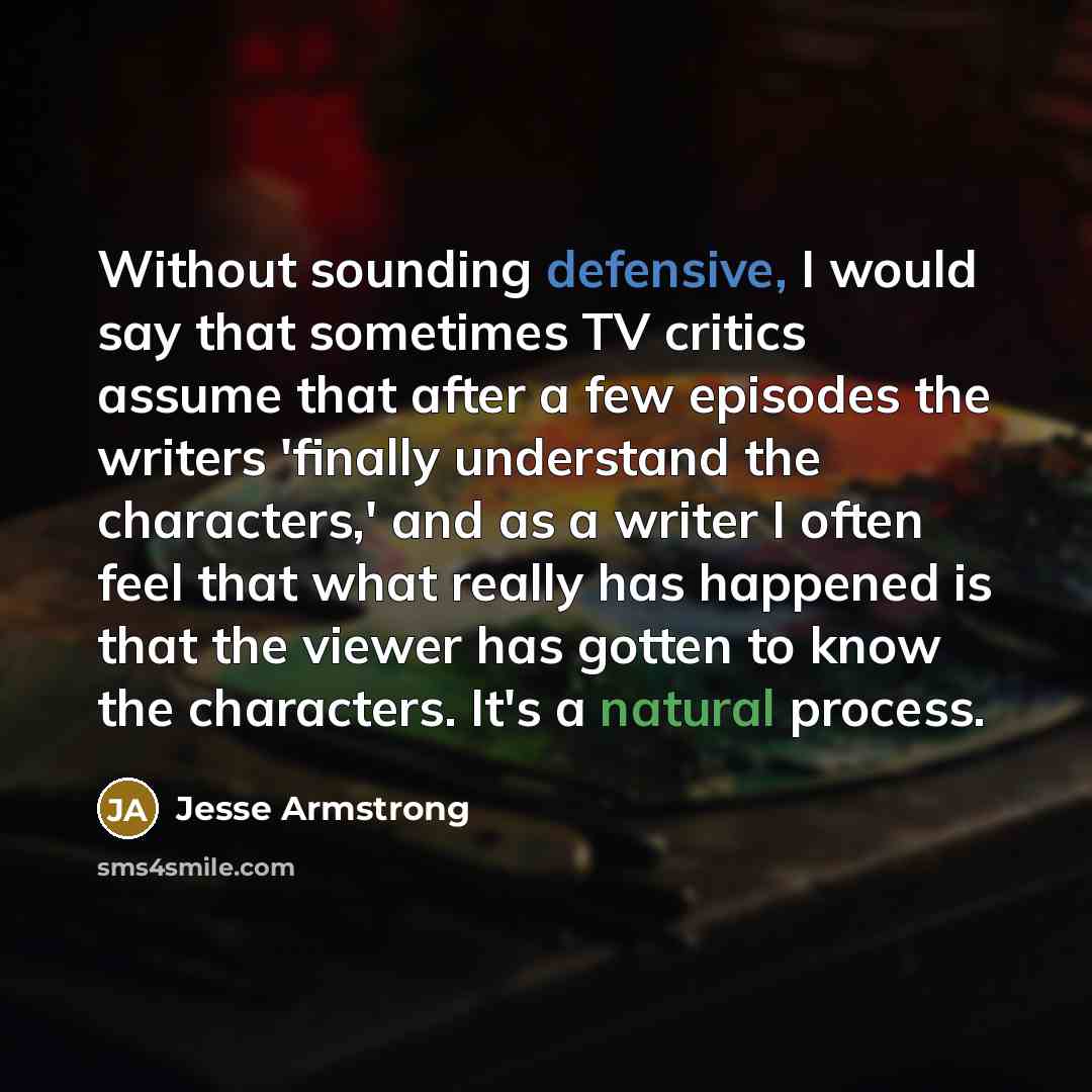 “Without sounding defensive, I would say that sometimes TV critics assume that after a few episodes the writers 'finally understand the characters,' and as a writer I often feel that what really has happened is that the viewer has gotten to know the characters. It's a natural process.” quote by Jesse Armstrong