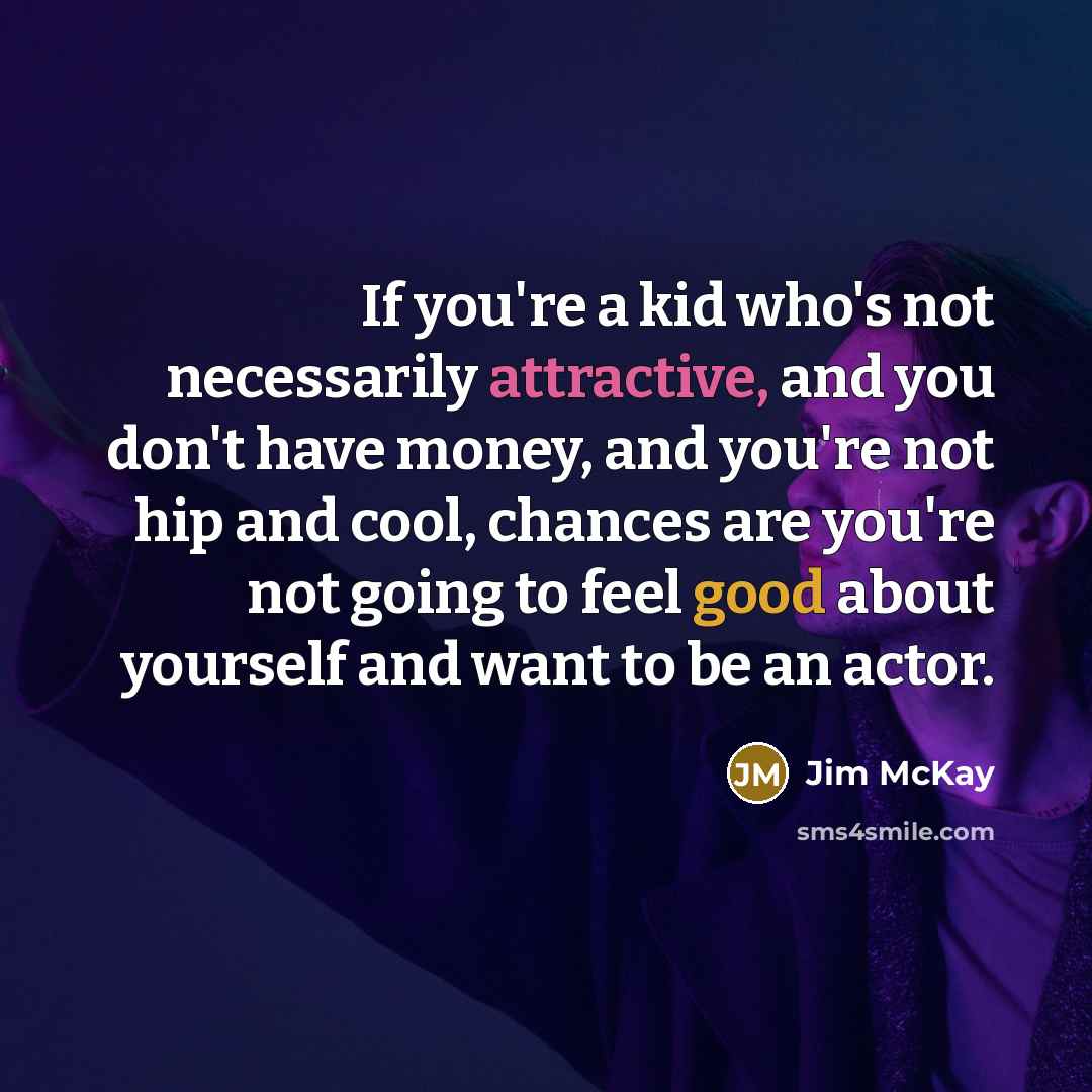 “If you're a kid who's not necessarily attractive, and you don't have money, and you're not hip and cool, chances are you're not going to feel good about yourself and want to be an actor.” quote by Jim McKay