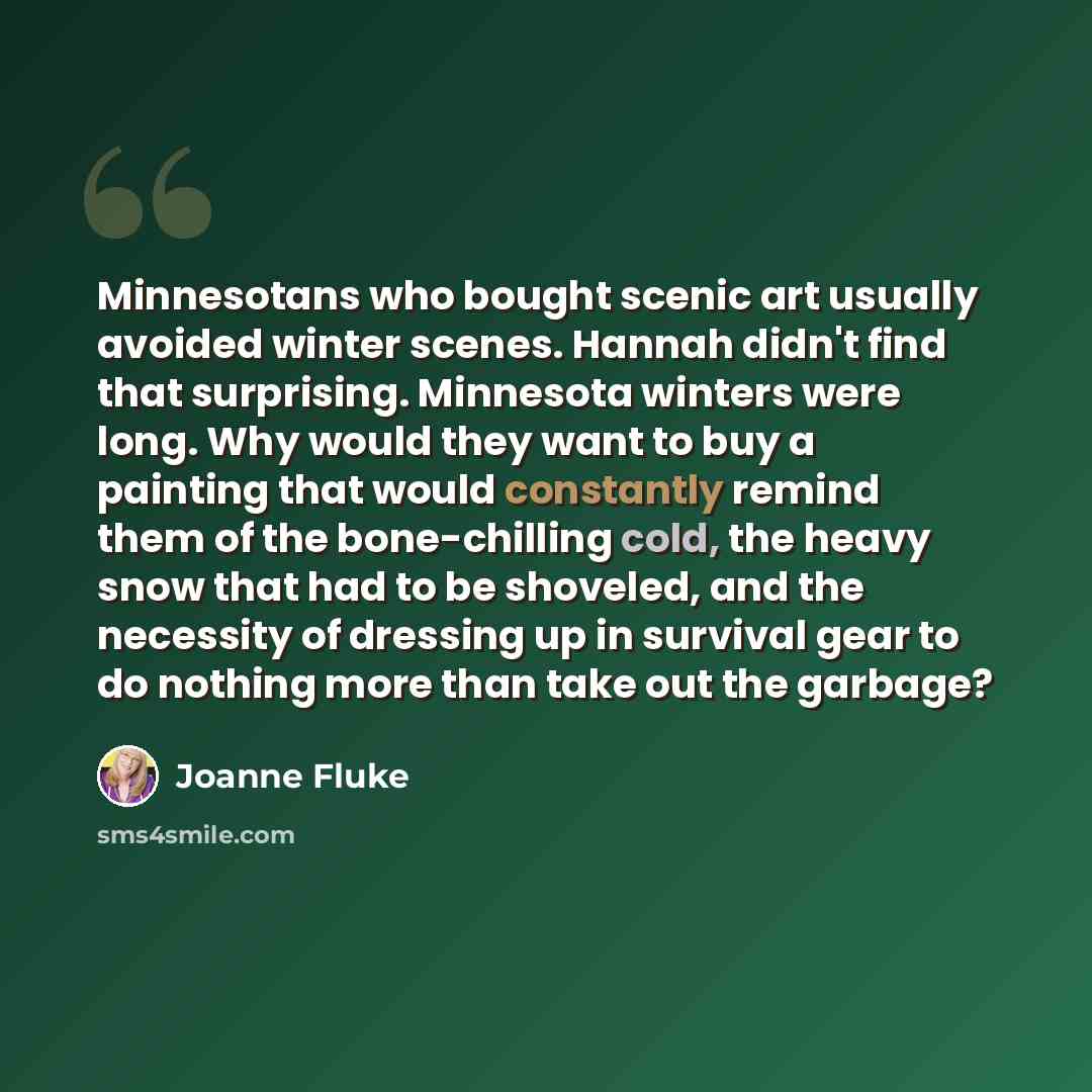 “Minnesotans who bought scenic art usually avoided winter scenes. Hannah didn't find that surprising. Minnesota winters were long. Why would they want to buy a painting that would constantly remind them of the bone-chilling cold, the heavy snow that had to be shoveled, and the necessity of dressing…” quote by Joanne Fluke