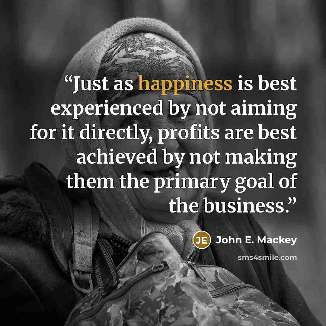 “Just as happiness is best experienced by not aiming for it directly, profits are best achieved by not making them the primary goal of the business.” quote by John E. Mackey
