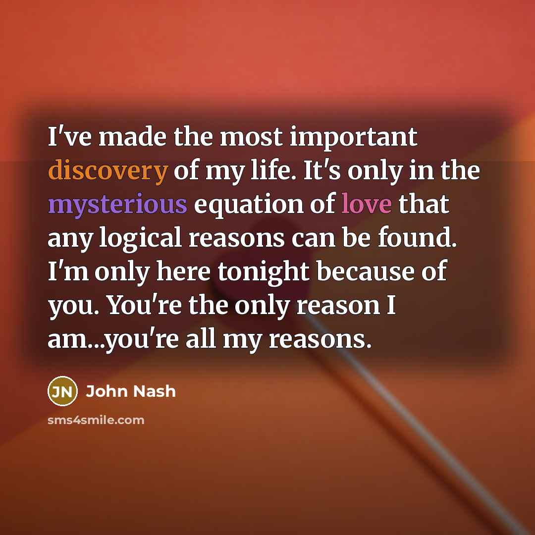“I've made the most important discovery of my life. It's only in the mysterious equation of love that any logical reasons can be found. I'm only here tonight because of you. You're the only reason I am...you're all my reasons.” quote by John Nash