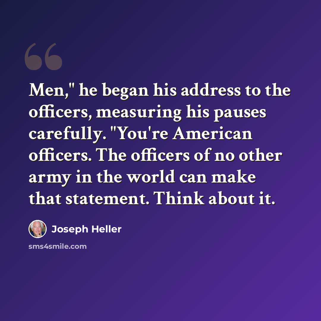 “Men," he began his address to the officers, measuring his pauses carefully. "You're American officers. The officers of no other army in the world can make that statement. Think about it.” quote by Joseph Heller