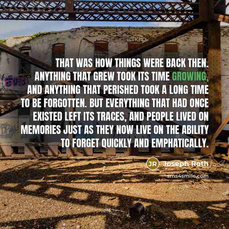 “That was how things were back then. Anything that grew took its time growing, and anything that perished took a long time to be forgotten. But everything that had once existed left its traces, and people lived on memories just as they now live on the ability to forget quickly and emphatically.” quote by Joseph Roth