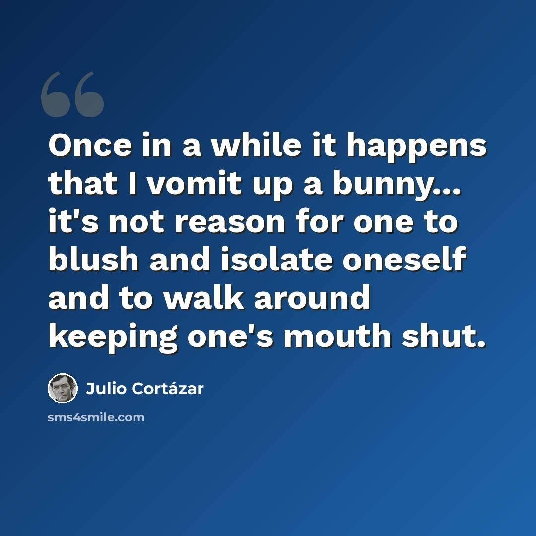 “Once in a while it happens that I vomit up a bunny... it's not reason for one to blush and isolate oneself and to walk around keeping one's mouth shut.” quote by Julio Cortazar