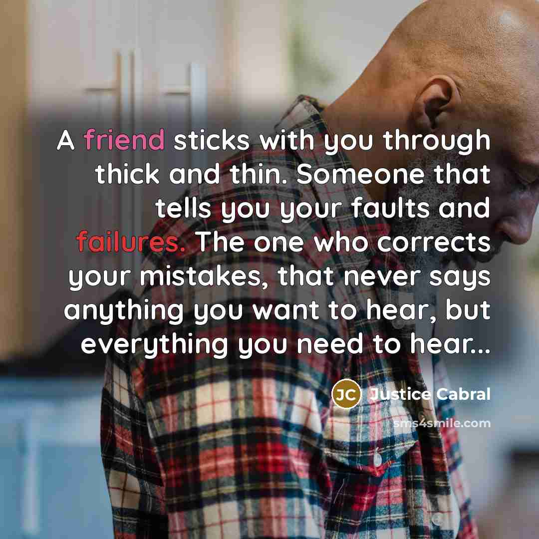 “A friend sticks with you through thick and thin. Someone that tells you your faults and failures. The one who corrects your mistakes, that never says anything you want to hear, but everything you need to hear...” quote by Justice Cabral