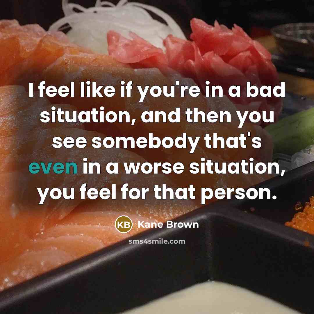 “I feel like if you're in a bad situation, and then you see somebody that's even in a worse situation, you feel for that person.” quote by Kane Brown