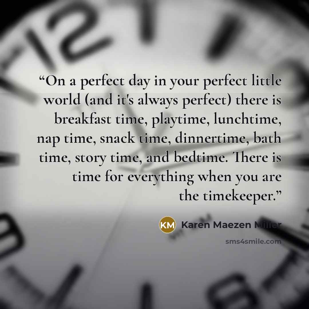 “On a perfect day in your perfect little world (and it's always perfect) there is breakfast time, playtime, lunchtime, nap time, snack time, dinnertime, bath time, story time, and bedtime. There is time for everything when you are the timekeeper.” quote by Karen Maezen Miller