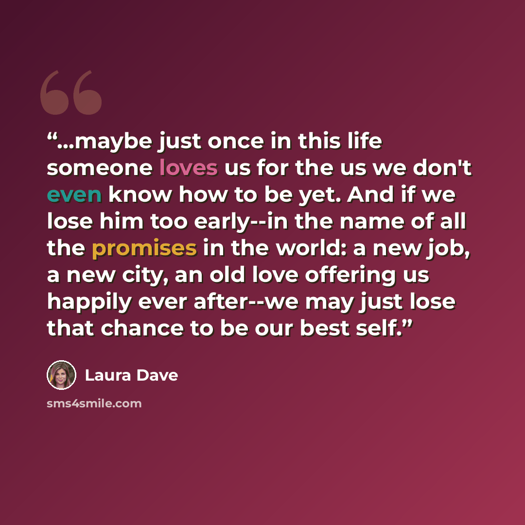 “...maybe just once in this life someone loves us for the us we don't even know how to be yet. And if we lose him too early--in the name of all the promises in the world: a new job, a new city, an old love offering us happily ever after--we may just lose that chance to be our best self.” quote by Laura Dave
