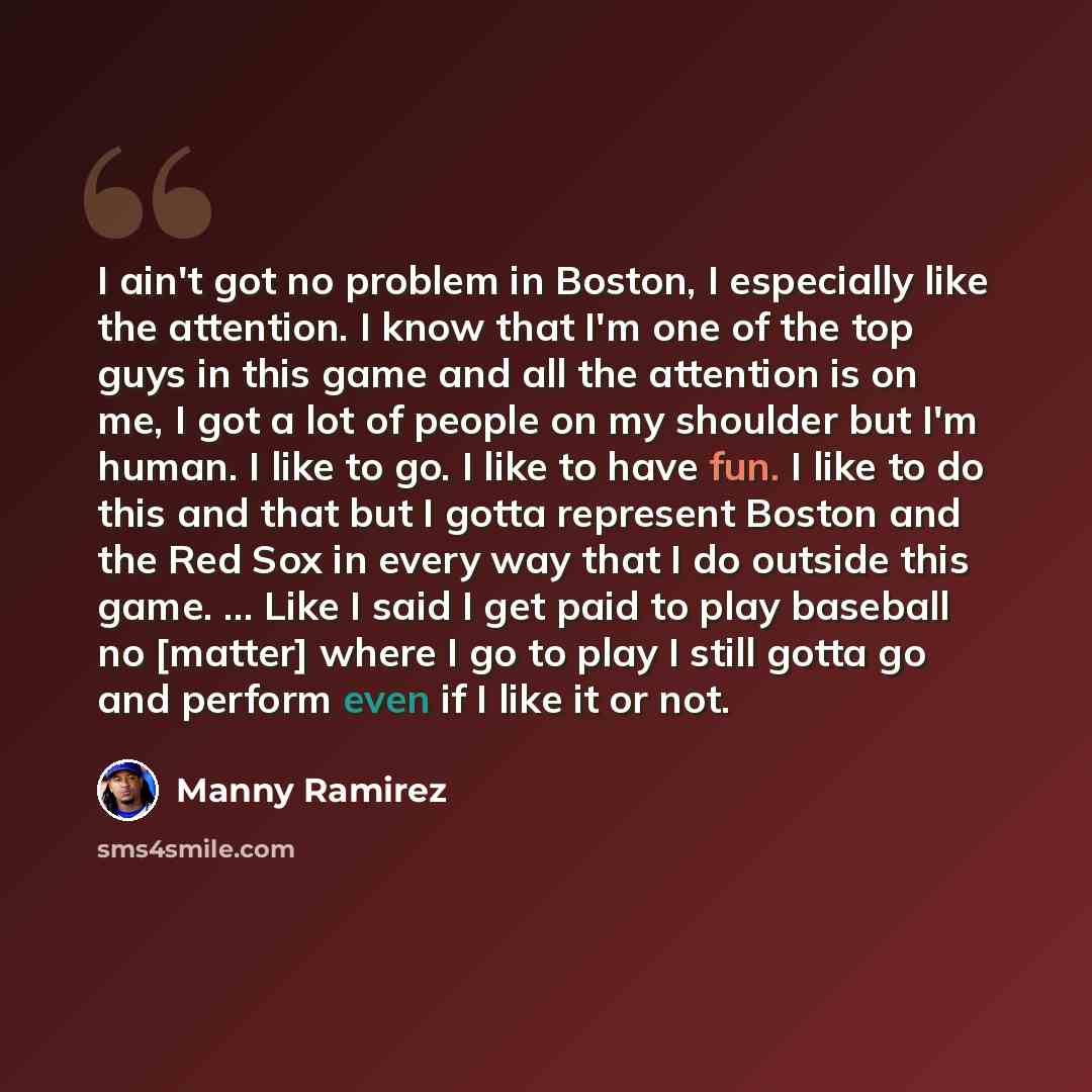 “I ain't got no problem in Boston, I especially like the attention. I know that I'm one of the top guys in this game and all the attention is on me, I got a lot of people on my shoulder but I'm human. I like to go. I like to have fun. I like to do this and that but I gotta represent Boston and the…” quote by Manny Ramirez