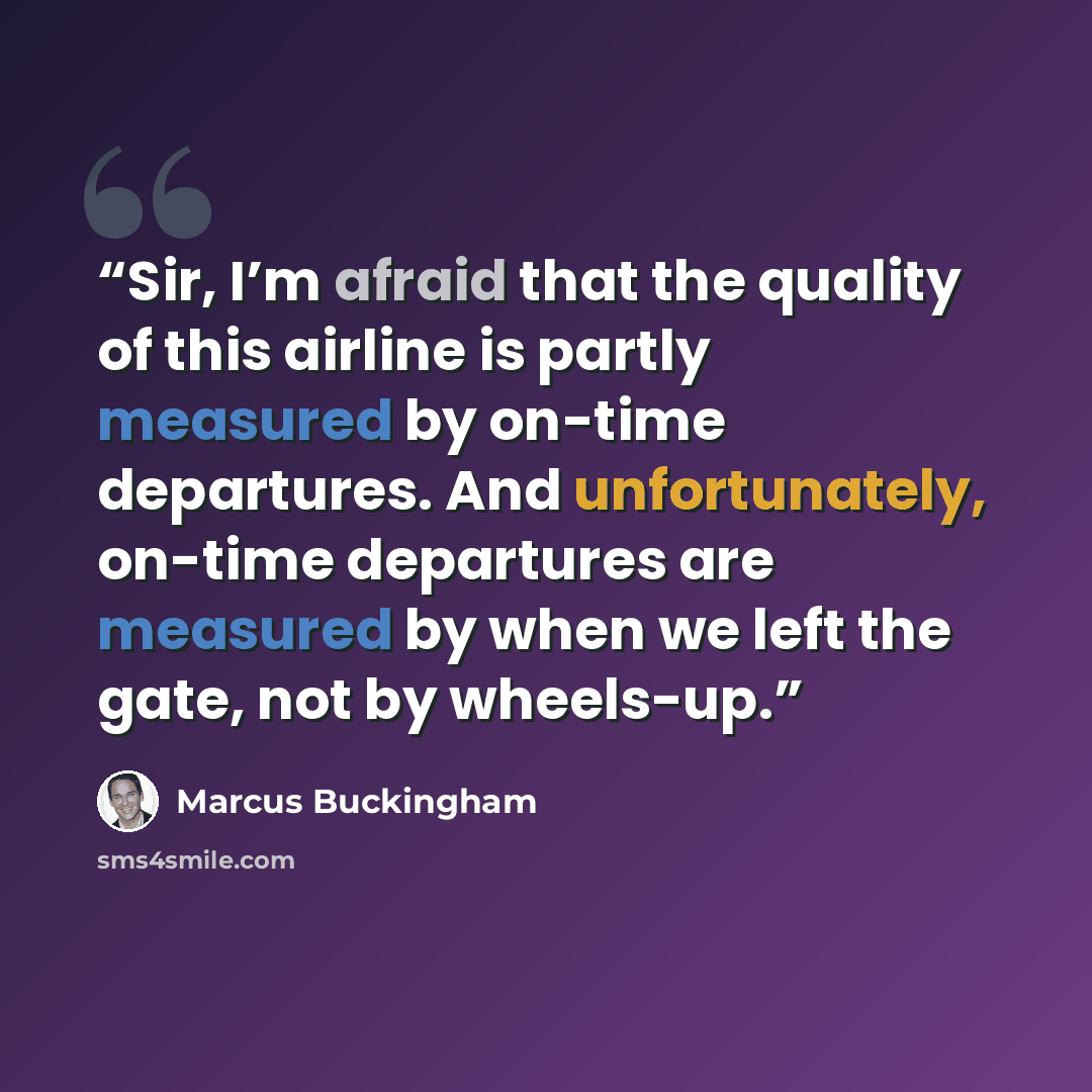 “Sir, I’m afraid that the quality of this airline is partly measured by on-time departures. And unfortunately, on-time departures are measured by when we left the gate, not by wheels-up.” quote by Marcus Buckingham