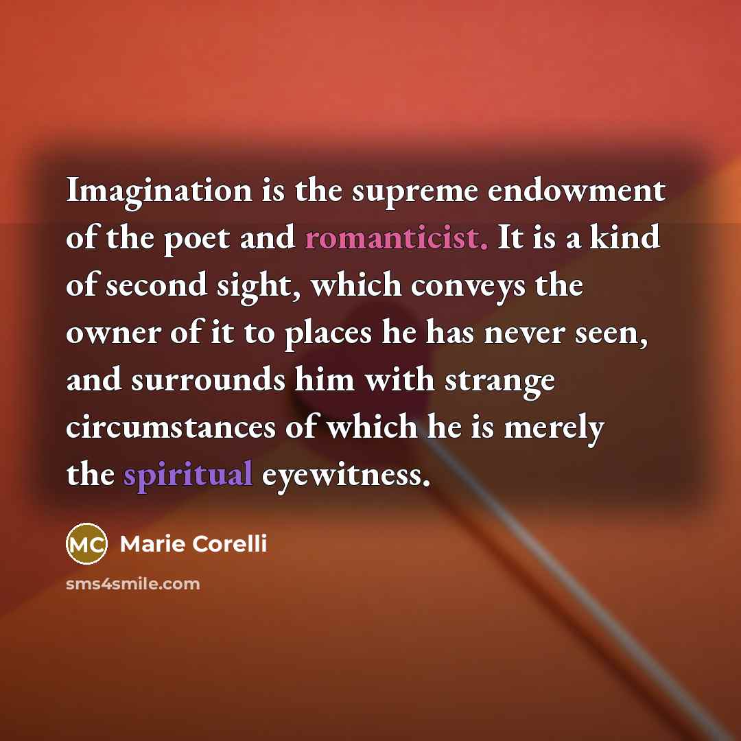 “Imagination is the supreme endowment of the poet and romanticist. It is a kind of second sight, which conveys the owner of it to places he has never seen, and surrounds him with strange circumstances of which he is merely the spiritual eyewitness.” quote by Marie Corelli