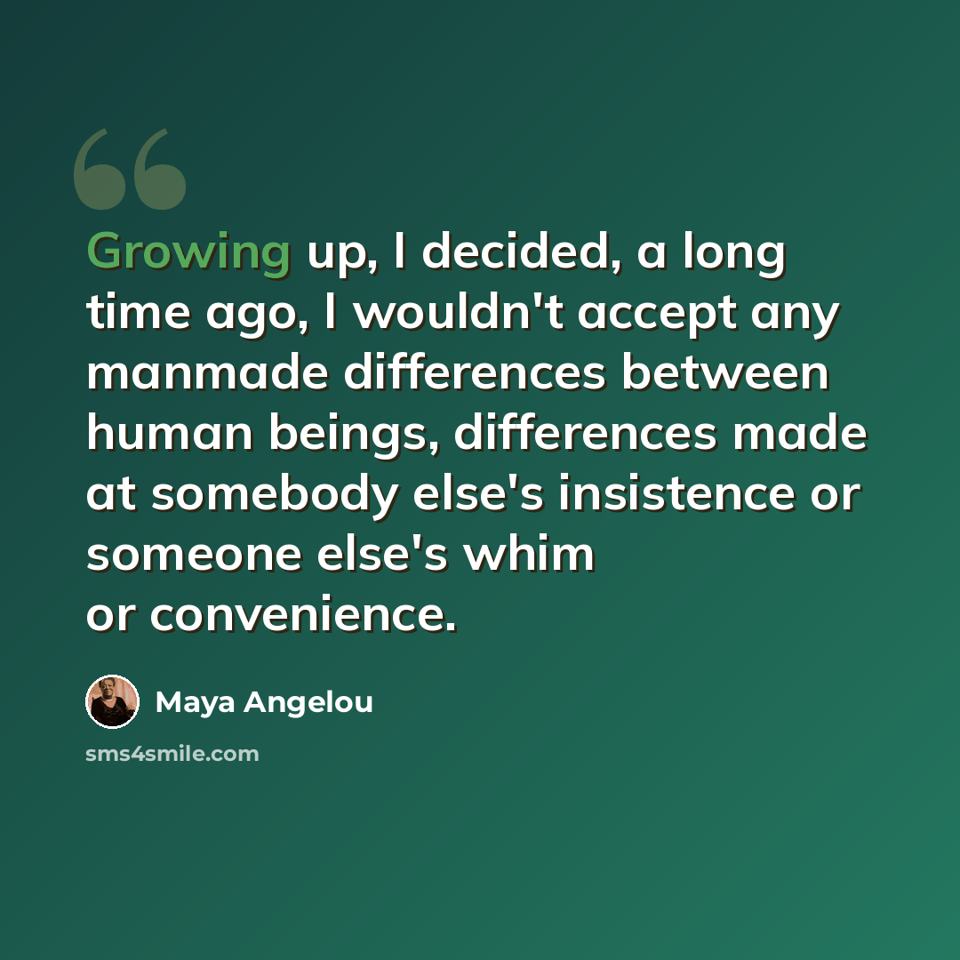 “Growing up, I decided, a long time ago, I wouldn't accept any manmade differences between human beings, differences made at somebody else's insistence or someone else's whim or convenience.” quote by Maya Angelou