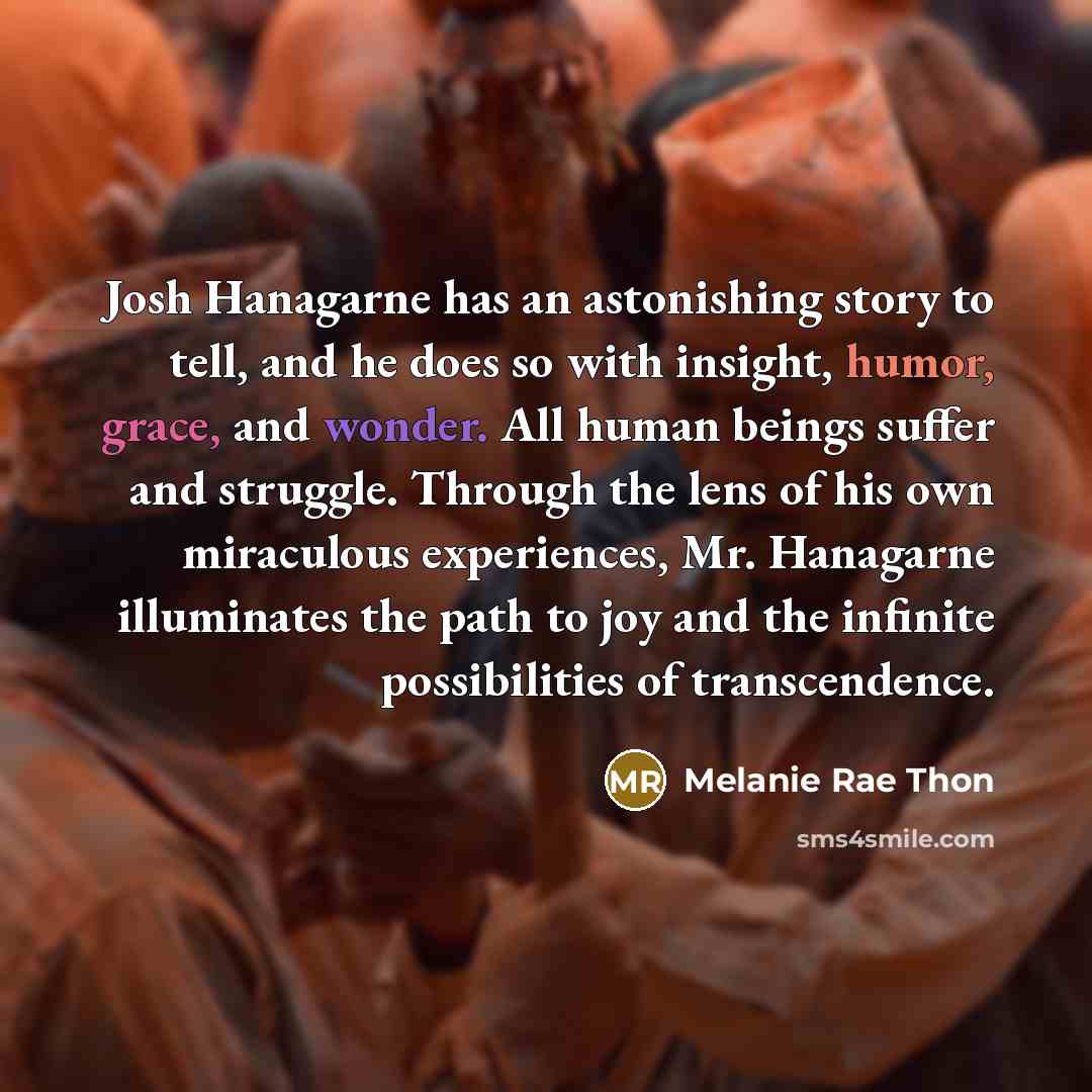“Josh Hanagarne has an astonishing story to tell, and he does so with insight, humor, grace, and wonder. All human beings suffer and struggle. Through the lens of his own miraculous experiences, Mr. Hanagarne illuminates the path to joy and the infinite possibilities of transcendence.” quote by Melanie Rae Thon
