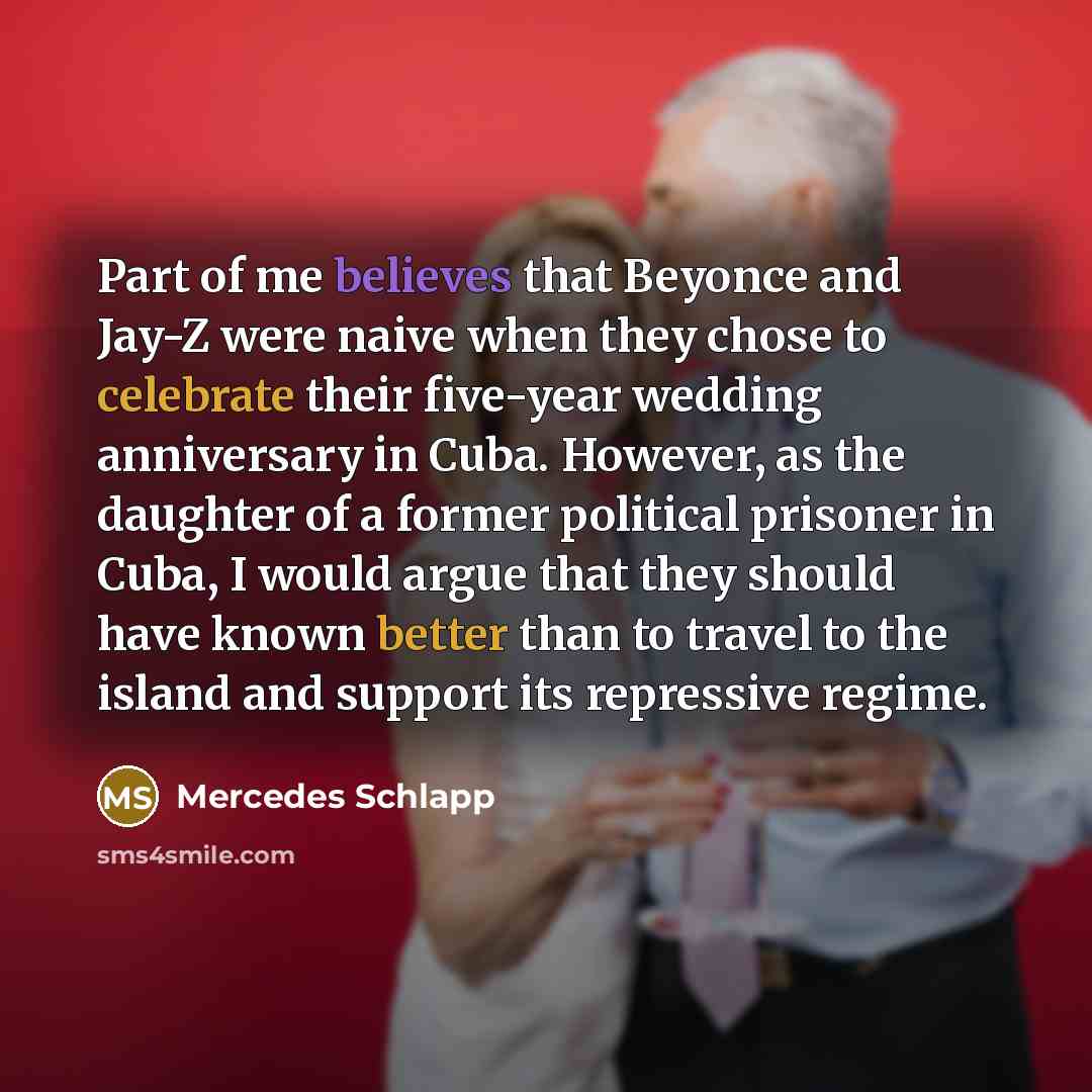 “Part of me believes that Beyonce and Jay-Z were naive when they chose to celebrate their five-year wedding anniversary in Cuba. However, as the daughter of a former political prisoner in Cuba, I would argue that they should have known better than to travel to the island and support its repressive…” quote by Mercedes Schlapp