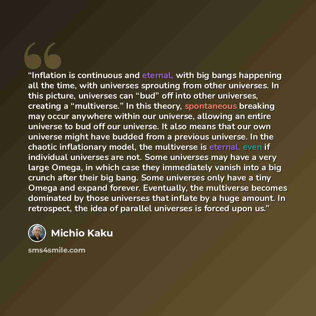 “Inflation is continuous and eternal, with big bangs happening all the time, with universes sprouting from other universes. In this picture, universes can “bud” off into other universes, creating a “multiverse.” In this theory, spontaneous breaking may occur anywhere within our universe, allowing…” quote by Michio Kaku