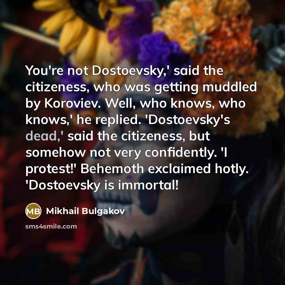 “You're not Dostoevsky,' said the citizeness, who was getting muddled by Koroviev. Well, who knows, who knows,' he replied. 'Dostoevsky's dead,' said the citizeness, but somehow not very confidently. 'I protest!' Behemoth exclaimed hotly. 'Dostoevsky is immortal!” quote by Mikhail Bulgakov