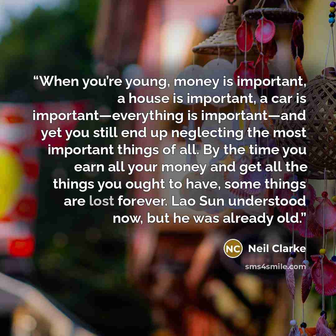 “When you’re young, money is important, a house is important, a car is important—everything is important—and yet you still end up neglecting the most important things of all. By the time you earn all your money and get all the things you ought to have, some things are lost forever. Lao Sun…” quote by Neil Clarke