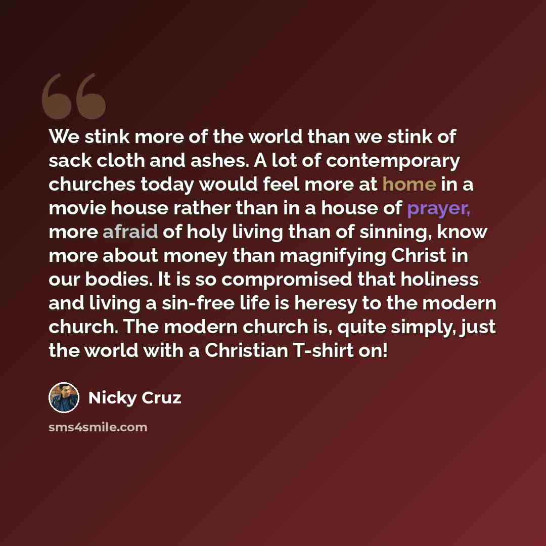 “We stink more of the world than we stink of sack cloth and ashes. A lot of contemporary churches today would feel more at home in a movie house rather than in a house of prayer, more afraid of holy living than of sinning, know more about money than magnifying Christ in our bodies. It is so…” quote by Nicky Cruz