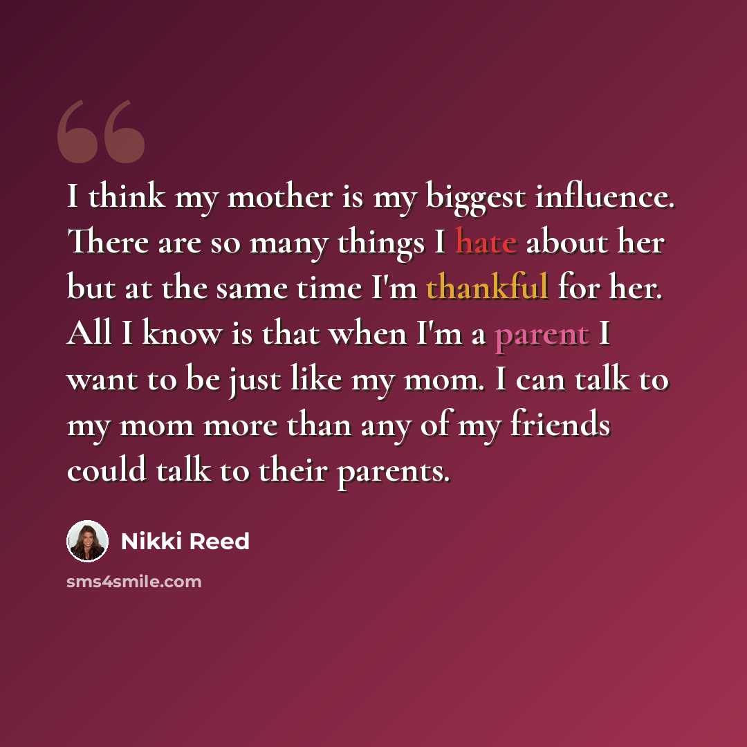 “I think my mother is my biggest influence. There are so many things I hate about her but at the same time I'm thankful for her. All I know is that when I'm a parent I want to be just like my mom. I can talk to my mom more than any of my friends could talk to their parents.” quote by Nikki Reed