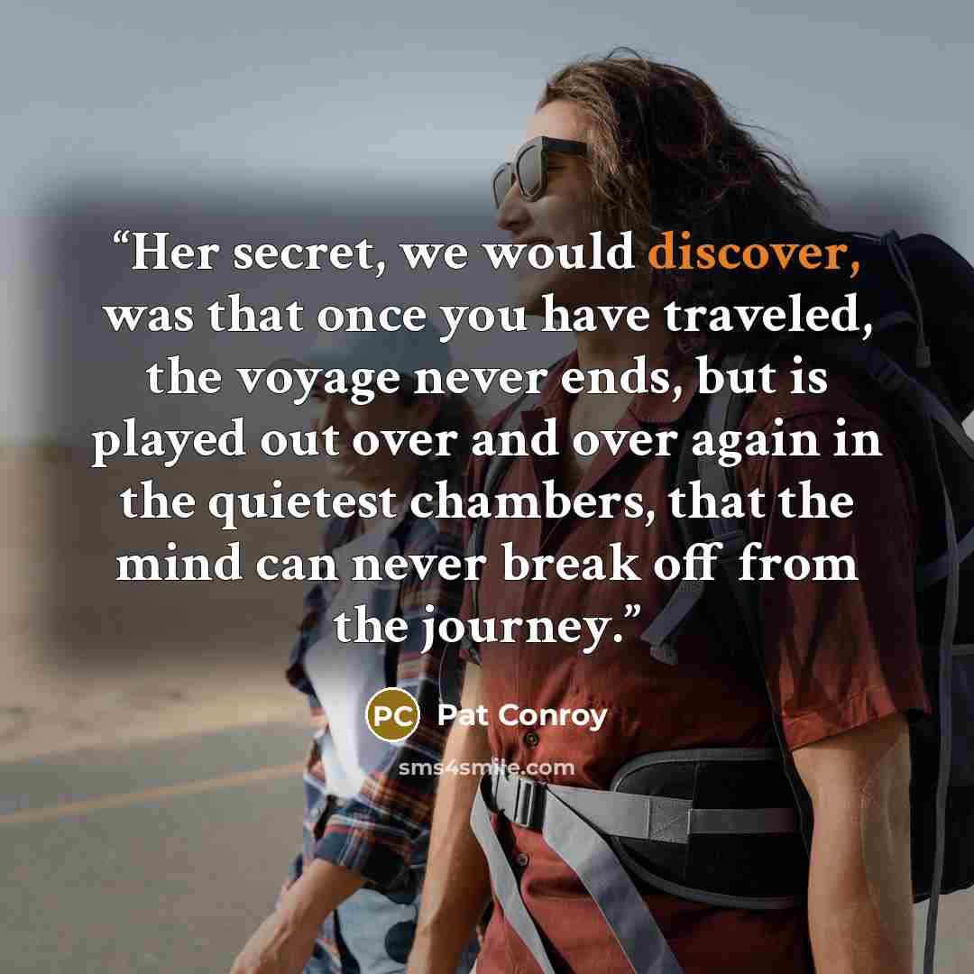 “Her secret, we would discover, was that once you have traveled, the voyage never ends, but is played out over and over again in the quietest chambers, that the mind can never break off from the journey.” quote by Pat Conroy