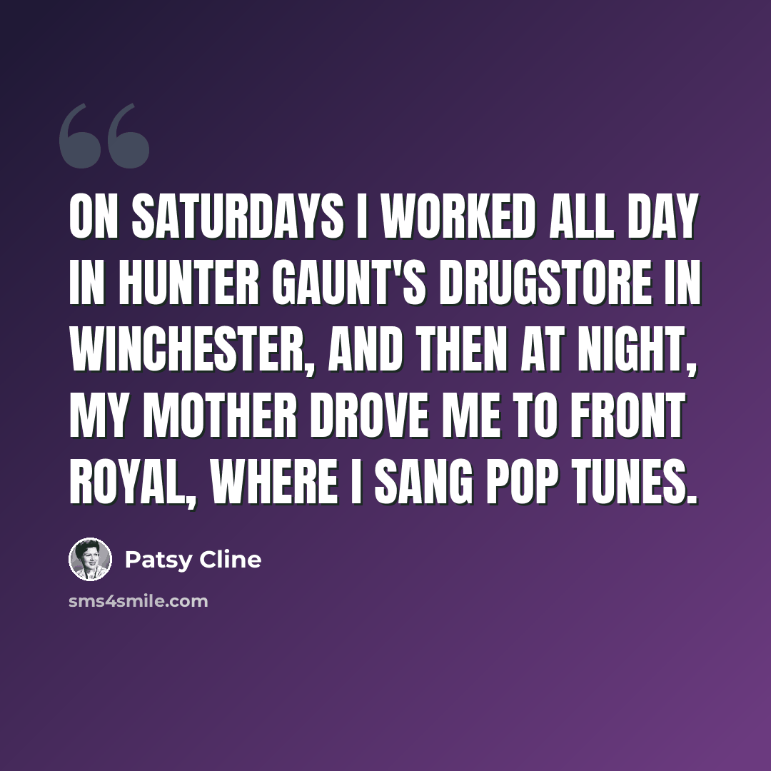 “On Saturdays I worked all day in Hunter Gaunt's drugstore in Winchester, and then at night, my mother drove me to Front Royal, where I sang pop tunes.” quote by Patsy Cline