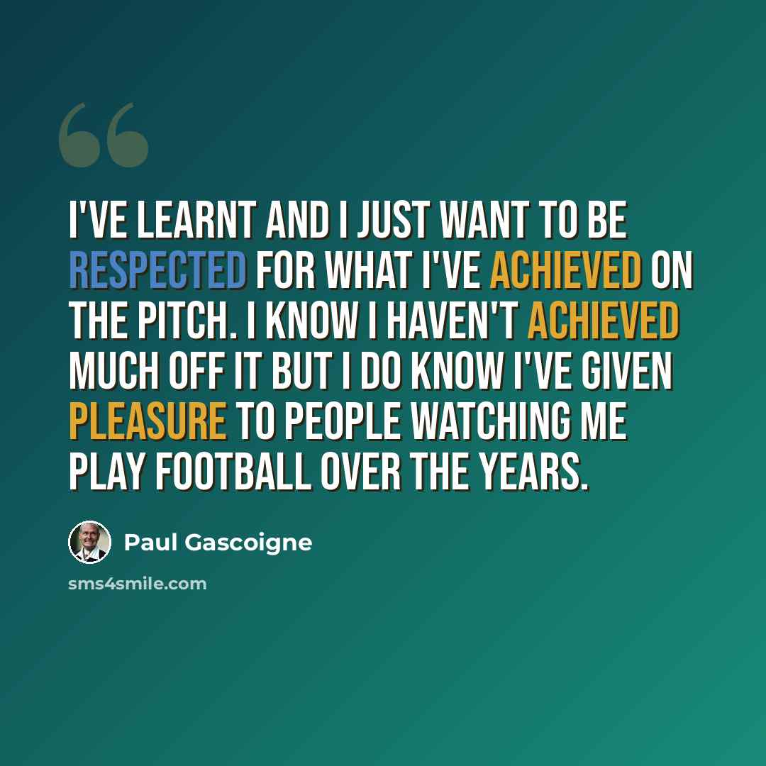 “I've learnt and I just want to be respected for what I've achieved on the pitch. I know I haven't achieved much off it but I do know I've given pleasure to people watching me play football over the years.” quote by Paul Gascoigne
