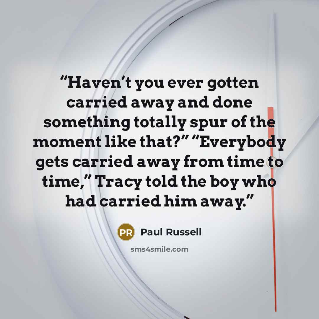 “Haven’t you ever gotten carried away and done something totally spur of the moment like that?” “Everybody gets carried away from time to time,” Tracy told the boy who had carried him away.” quote by Paul Russell