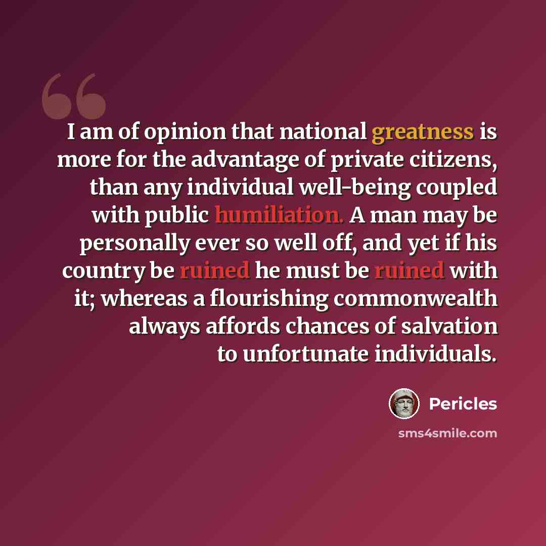“I am of opinion that national greatness is more for the advantage of private citizens, than any individual well-being coupled with public humiliation. A man may be personally ever so well off, and yet if his country be ruined he must be ruined with it; whereas a flourishing commonwealth always…” quote by Pericles