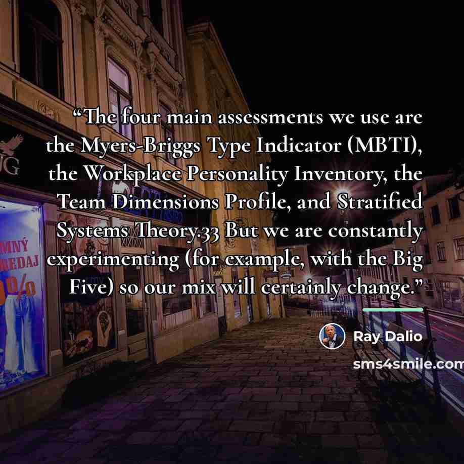 “The four main assessments we use are the Myers-Briggs Type Indicator (MBTI), the Workplace Personality Inventory, the Team Dimensions Profile, and Stratified Systems Theory.33 But we are constantly experimenting (for example, with the Big Five) so our mix will certainly change.” quote by Ray Dalio