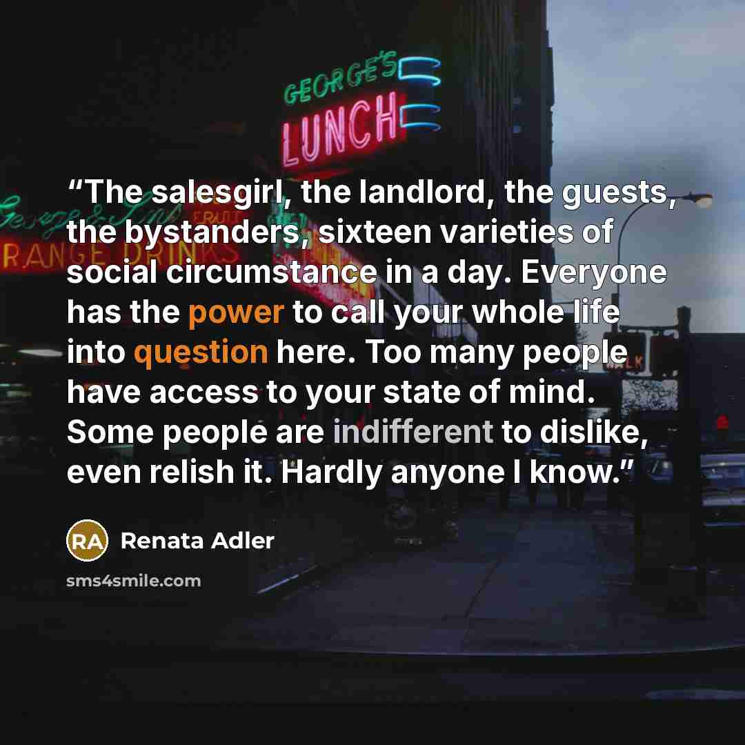 “The salesgirl, the landlord, the guests, the bystanders, sixteen varieties of social circumstance in a day. Everyone has the power to call your whole life into question here. Too many people have access to your state of mind. Some people are indifferent to dislike, even relish it. Hardly anyone I…” quote by Renata Adler