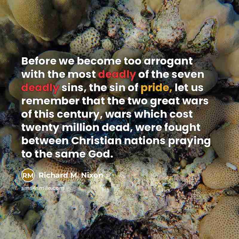 “Before we become too arrogant with the most deadly of the seven deadly sins, the sin of pride, let us remember that the two great wars of this century, wars which cost twenty million dead, were fought between Christian nations praying to the same God.” quote by Richard M. Nixon
