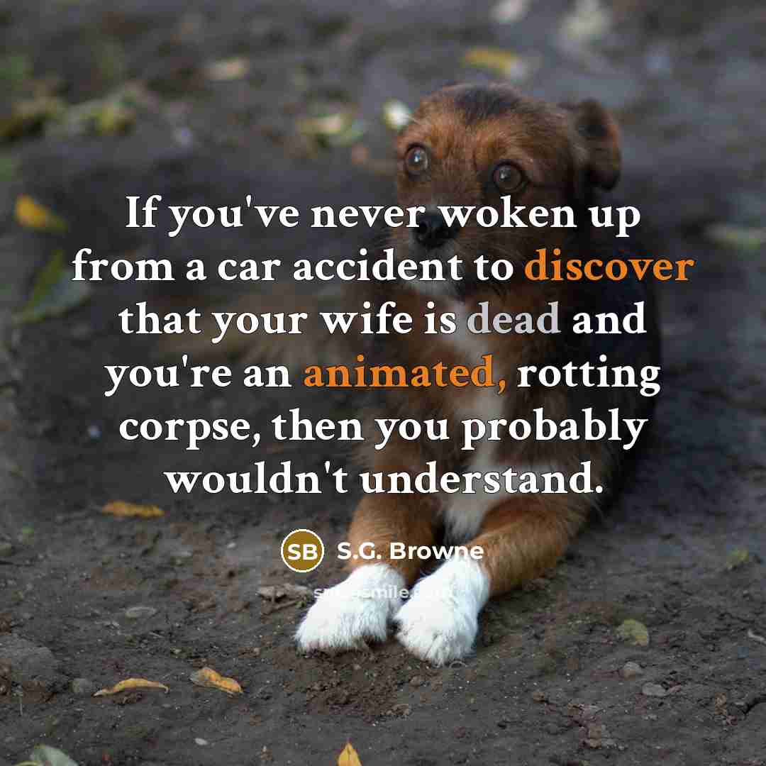 “If you've never woken up from a car accident to discover that your wife is dead and you're an animated, rotting corpse, then you probably wouldn't understand.” quote by S.G. Browne