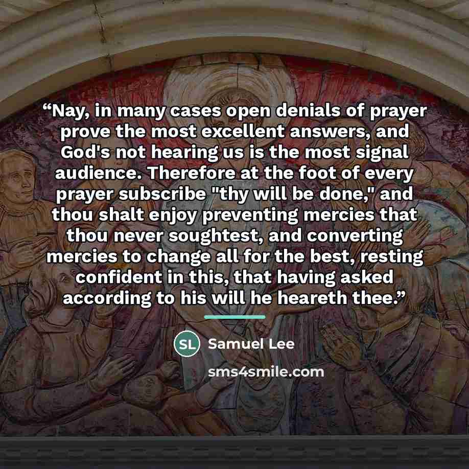 “Nay, in many cases open denials of prayer prove the most excellent answers, and God's not hearing us is the most signal audience. Therefore at the foot of every prayer subscribe "thy will be done," and thou shalt enjoy preventing mercies that thou never soughtest, and converting mercies to change…” quote by Anonymous