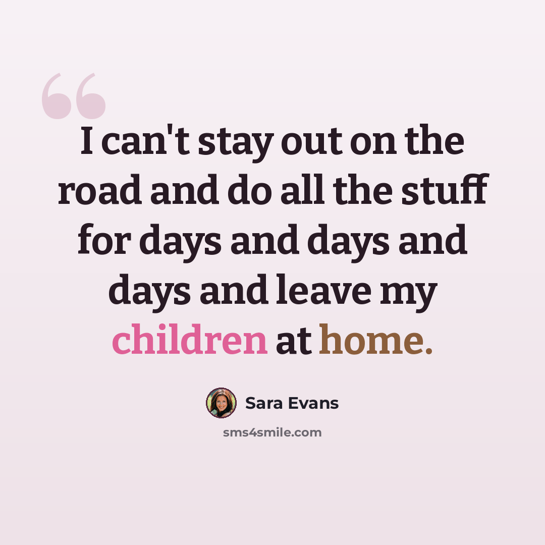 “I can't stay out on the road and do all the stuff for days and days and days and leave my children at home.” quote by Sara Evans